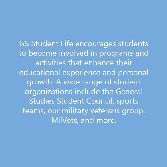 GS Student Life encourages students to become involved in programs and activities that enhance their educational experience and personal growth. A wide range of student organizations include the General Studies Student Council, sports teams, our military veterans group, MilVets, and more. 