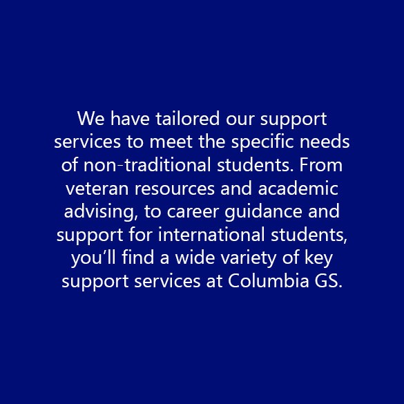 We have tailored our support services to meet the specific needs of non-traditional students. From veteran resources and academic advising, to career guidance and support for international students, you’ll find a wide variety of key support services at Columbia GS.