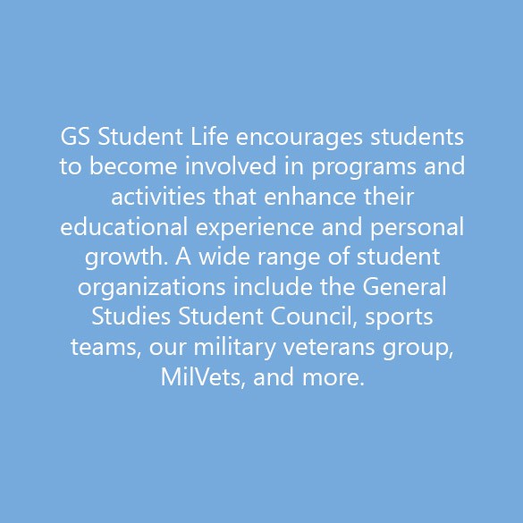 GS Student Life encourages students to become involved in programs and activities that enhance their educational experience and personal growth. A wide range of student organizations include the General Studies Student Council, sports teams, our military veterans group, MilVets, and more.