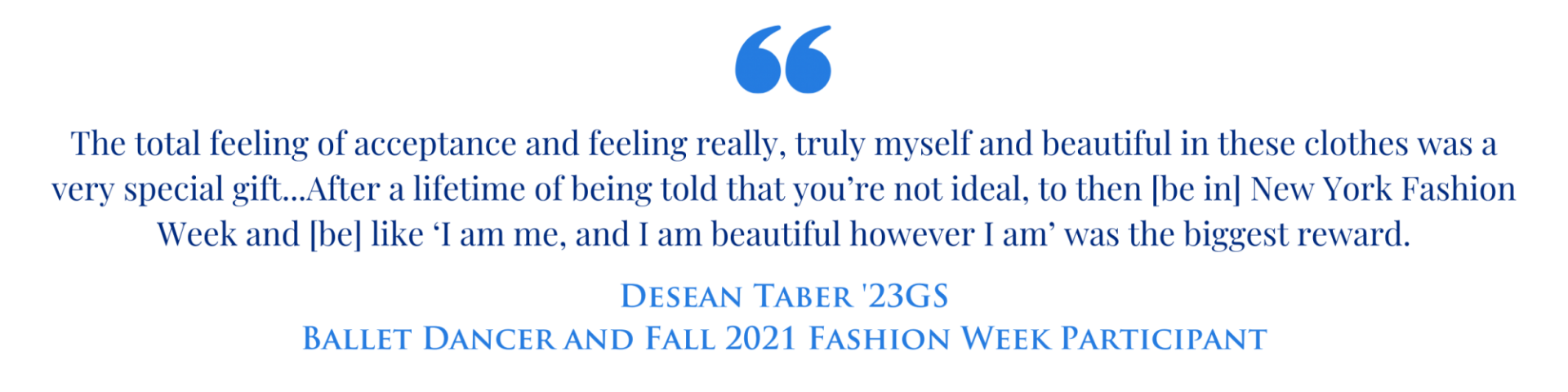Quote graphic with the text "The total feeling of acceptance and feeling really, truly myself and beautiful in these clothes was a very special gift...After a lifetime of being told that you’re not ideal, to then [be in] New York Fashion Week and [be] like ‘I am me, and I am beautiful however I am’ was the biggest reward." Desean Taber '23GS Ballet Dancer and Fall 2023 Fashion Week Participant