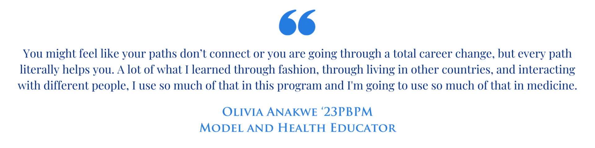 Quote graphic with the text " You might feel like your paths don’t connect or you are going through a total career change, but every path literally helps you. A lot of what I learned through fashion, through living in other countries, and interacting with different people, I use so much of that in this program and I'm going to use so much of that in medicine." Olivia Anakwe '23PBPM Model and Health Educator