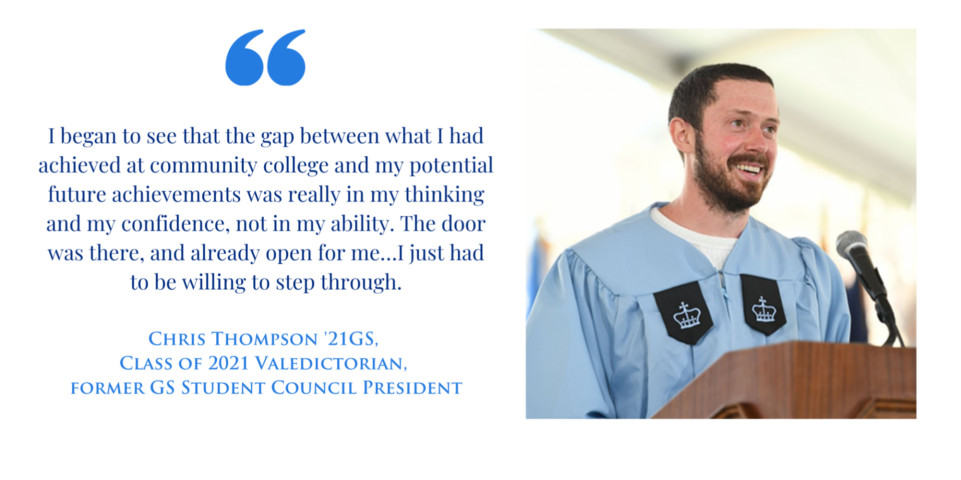 "I began to see that the gap between what I had achieved at community college and my potential future achievements was really in my thinking and my confidence, not in my ability. The door was there, and already open for me…I just had to be willing to step through." -Chris Thompson '21GS, Class of 2021 Valedictorian, former GS Student Council President