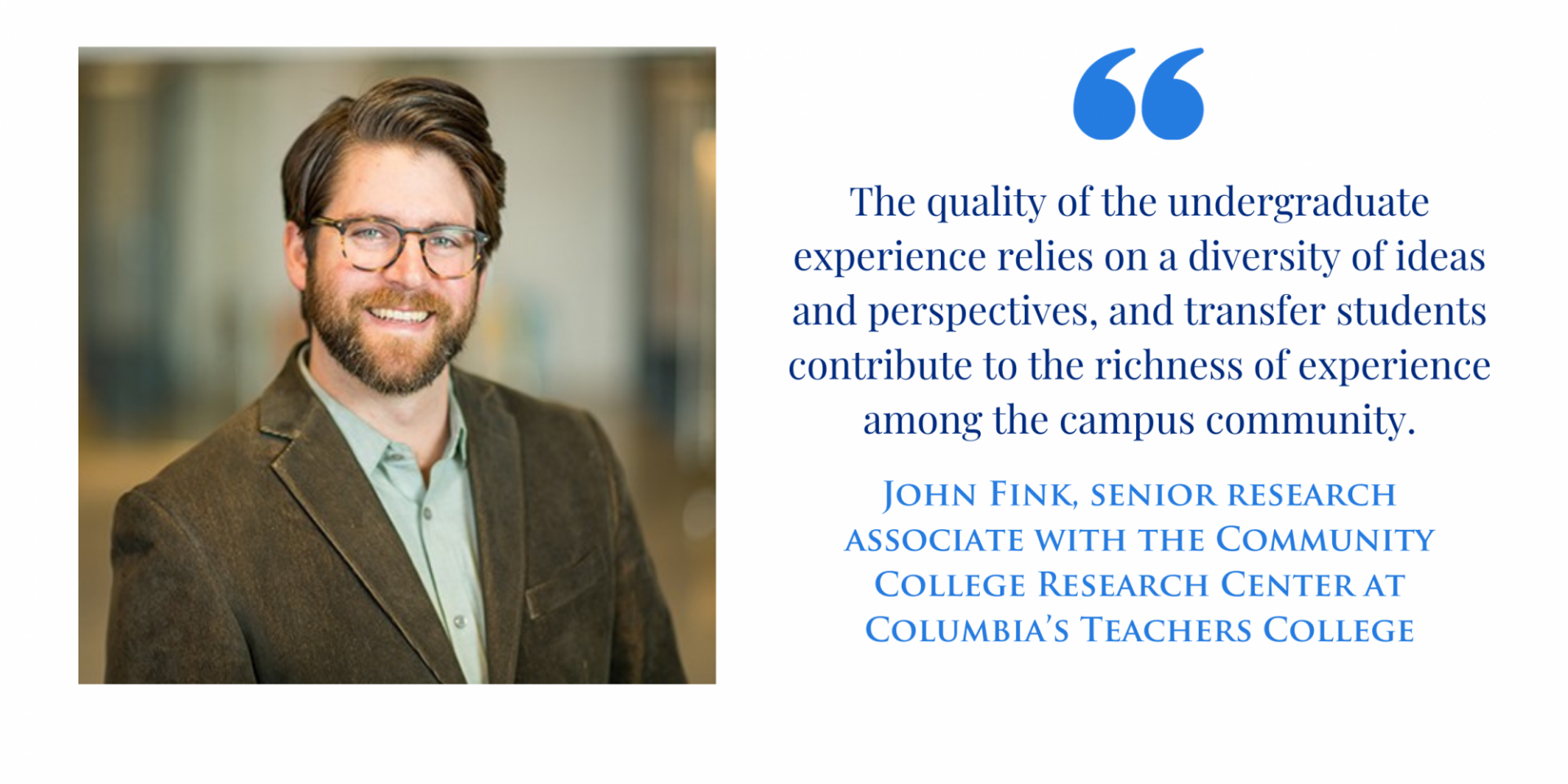 "The quality of the undergraduate experience relies on a diversity of ideas and perspectives, and transfer students contribute to the richness of experience among the campus community." John Fink, senior research associate with the Community College Research Center at Columbia’s Teachers College