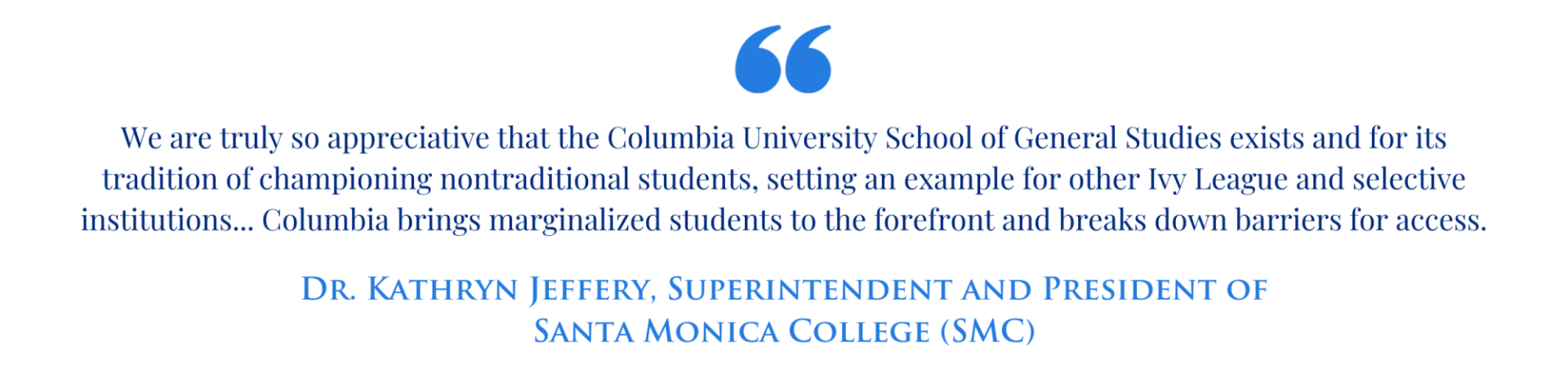 "We are truly so appreciative that the Columbia University School of General Studies exists and for its tradition of championing nontraditional students, setting an example for other Ivy League and selective institutions... Columbia brings marginalized students to the forefront and breaks down barriers for access." -Dr. Kathryn Jeffery, Superintendent and President of Santa Monica College (SMC)