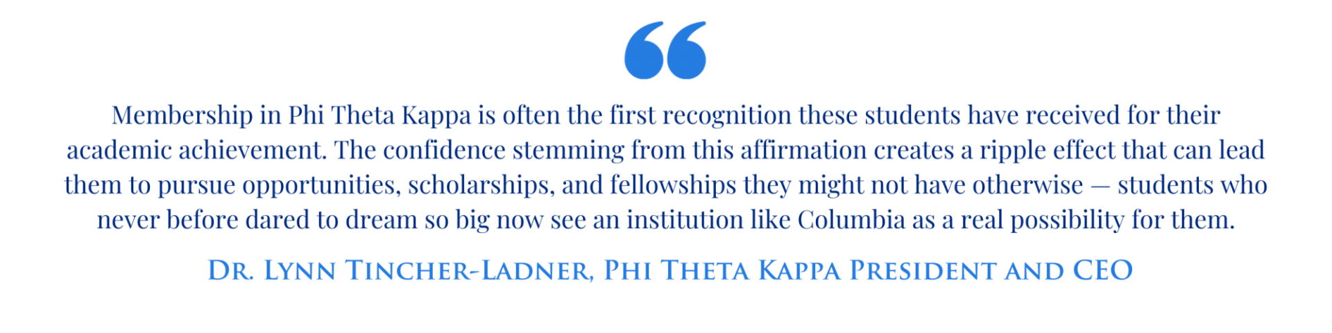 "Membership in Phi Theta Kappa is often the first recognition these students have received for their academic achievement. The confidence stemming from this affirmation creates a ripple effect that can lead them to pursue opportunities, scholarships, and fellowships they might not have otherwise — students who never before dared to dream so big now see an institution like Columbia as a real possibility for them." - Dr. Lynn Tincher-Ladner, Phi Theta Kappa President and CEO