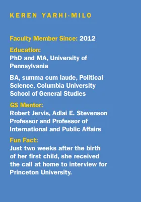 KEREN YARHI-MILO. Faculty Member Since: 2012. Education: PhD and MA, University of Pennsylvania BA, summa cum laude. Political Science, Columbia University School of General Studies. GS Mentor: Robert Jervis, Adlai E. Stevenson Professor and Professor of International and Public Affairs. Fun Fact: Just two weeks after the birth of her first child, she received the call at home to interview for Princeton University. 