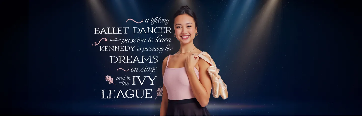 A lifelong ballet dancer with a passion to learn.  Kennedy is pursuing her dreams on stage and in the Ivy League.