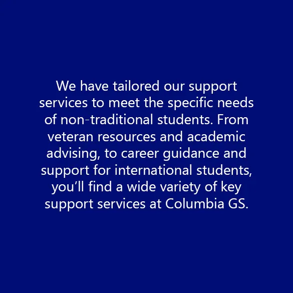 We have tailored our support services to meet the specific needs of non-traditional students. From veteran resources and academic advising, to career guidance and support for international students, you’ll find a wide variety of key support services at Columbia GS.