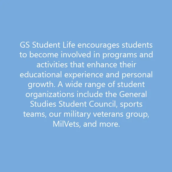 GS Student Life encourages students to become involved in programs and activities that enhance their educational experience and personal growth. A wide range of student organizations include the General Studies Student Council, sports teams, our military veterans group, MilVets, and more. 