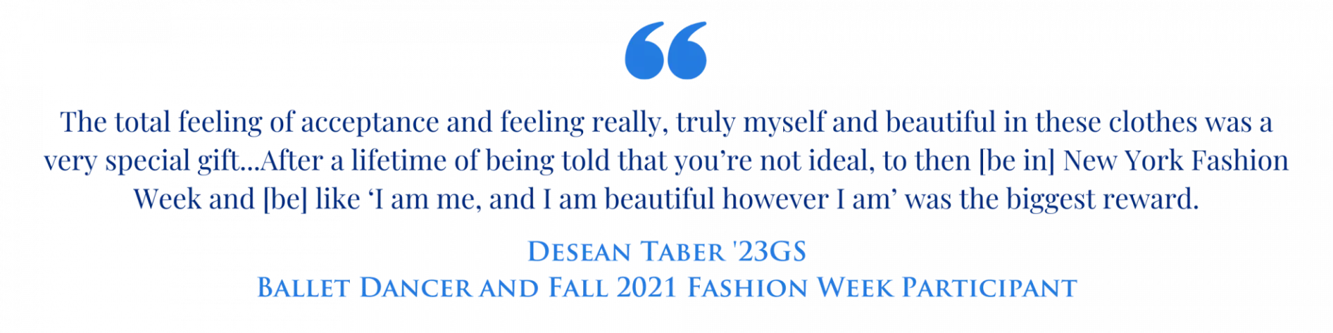 Quote graphic with the text "The total feeling of acceptance and feeling really, truly myself and beautiful in these clothes was a very special gift...After a lifetime of being told that you’re not ideal, to then [be in] New York Fashion Week and [be] like ‘I am me, and I am beautiful however I am’ was the biggest reward." Desean Taber '23GS Ballet Dancer and Fall 2023 Fashion Week Participant