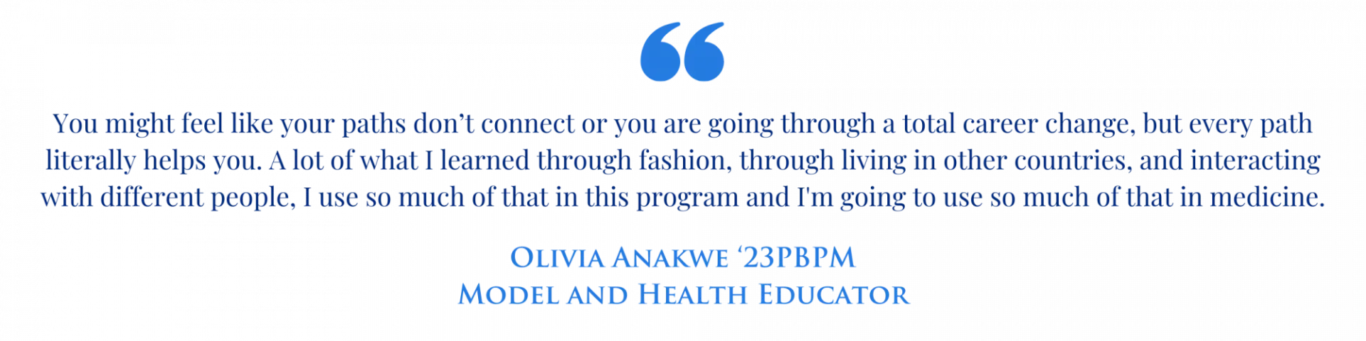 Quote graphic with the text " You might feel like your paths don’t connect or you are going through a total career change, but every path literally helps you. A lot of what I learned through fashion, through living in other countries, and interacting with different people, I use so much of that in this program and I'm going to use so much of that in medicine." Olivia Anakwe '23PBPM Model and Health Educator