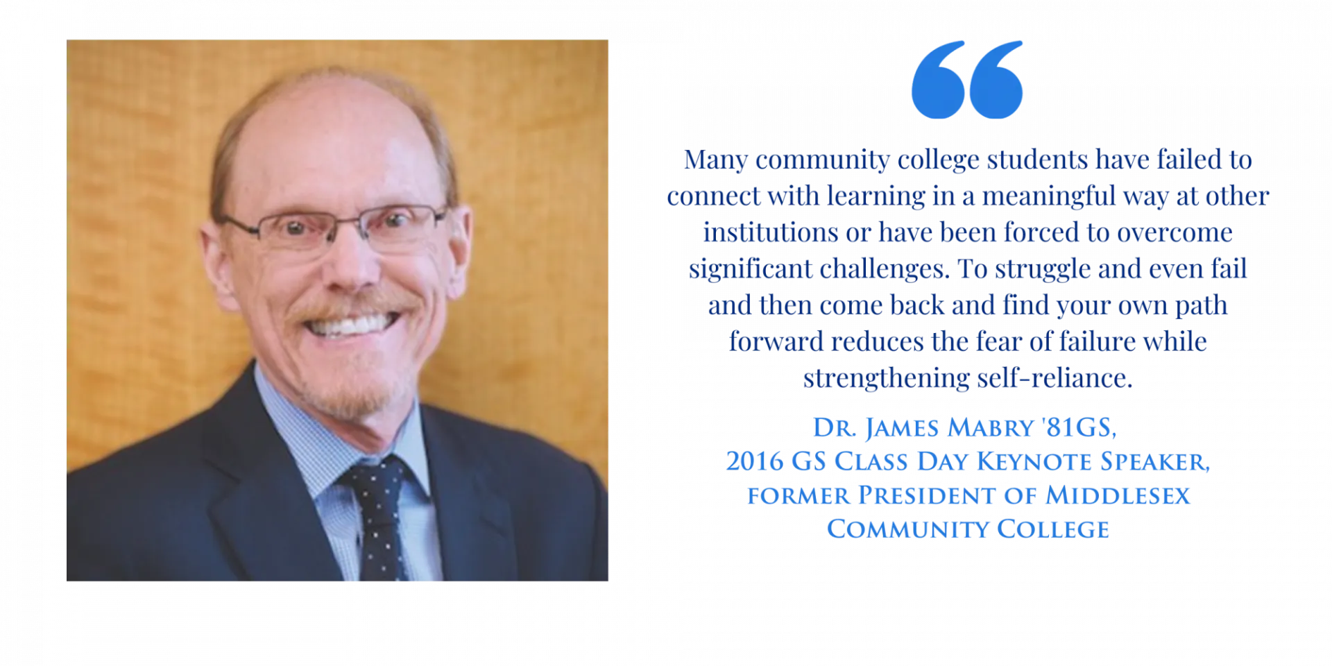"Many community college students have failed to connect with learning in a meaningful way at other institutions or have been forced to overcome significant challenges. To struggle and even fail and then come back and find your own path forward reduces the fear of failure while strengthening self-reliance." -Dr. James Mabry '81GS, 2016 GS Class Day Keynote Speaker, former President of Middlesex Community College