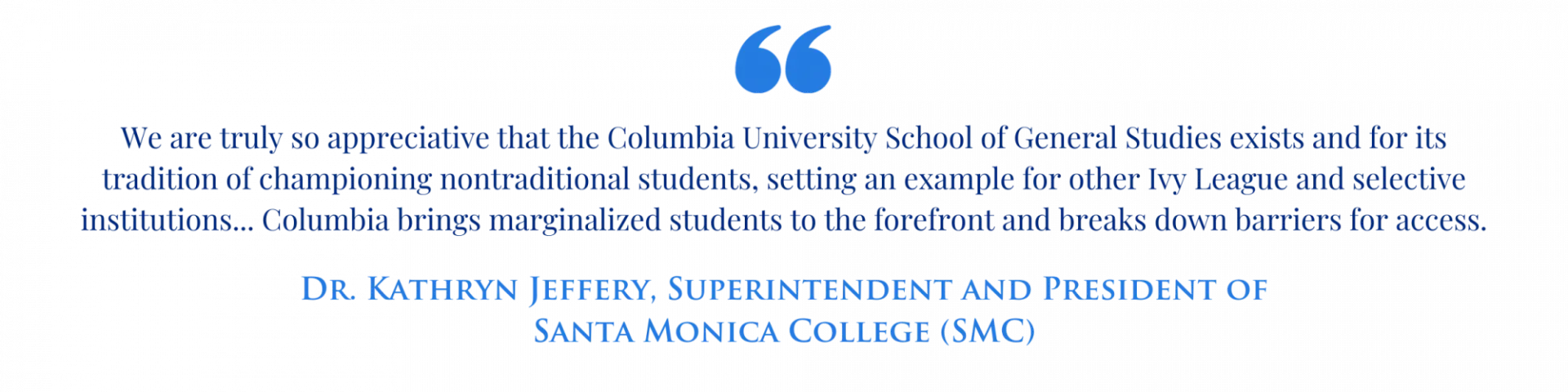 "We are truly so appreciative that the Columbia University School of General Studies exists and for its tradition of championing nontraditional students, setting an example for other Ivy League and selective institutions... Columbia brings marginalized students to the forefront and breaks down barriers for access." -Dr. Kathryn Jeffery, Superintendent and President of Santa Monica College (SMC)