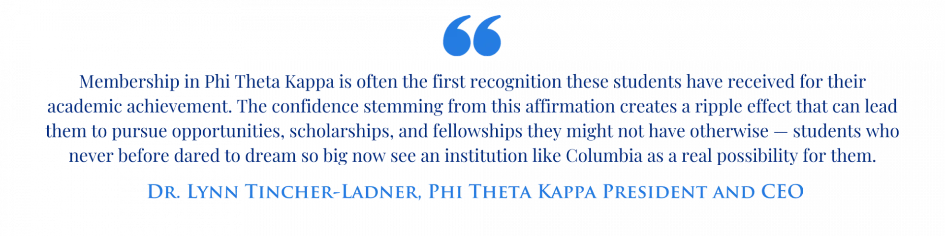 "Membership in Phi Theta Kappa is often the first recognition these students have received for their academic achievement. The confidence stemming from this affirmation creates a ripple effect that can lead them to pursue opportunities, scholarships, and fellowships they might not have otherwise — students who never before dared to dream so big now see an institution like Columbia as a real possibility for them." - Dr. Lynn Tincher-Ladner, Phi Theta Kappa President and CEO
