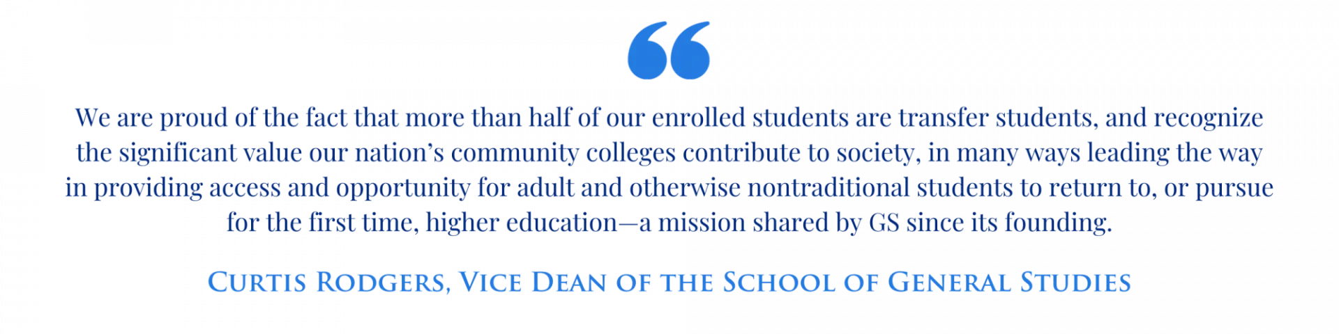 Quote from GS Vice Dean Curtis Rodgers: "We are proud of the fact that more than half of our enrolled students are transfer students, and recognize the significant value our nation’s community colleges contribute to society, in many ways leading the way in providing access and opportunity for adult and otherwise nontraditional students to return to, or pursue for the first time, higher education—a mission shared by GS since its founding."